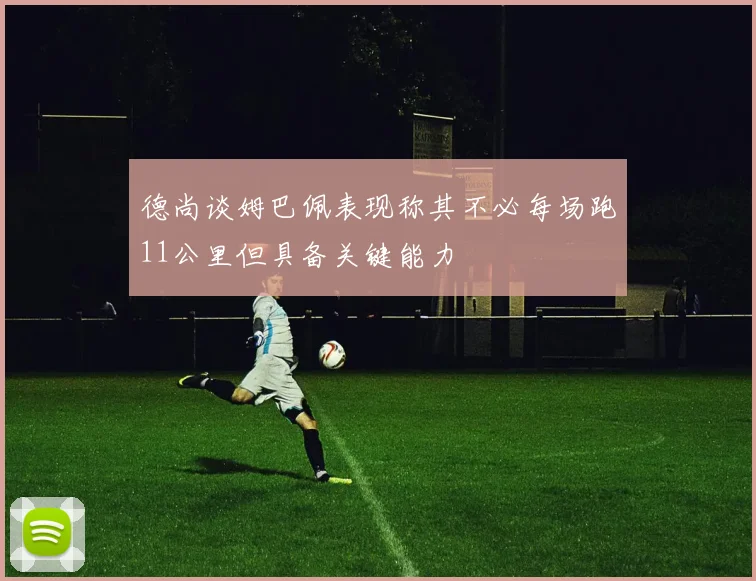 德尚谈姆巴佩表现称其不必每场跑11公里但具备关键能力