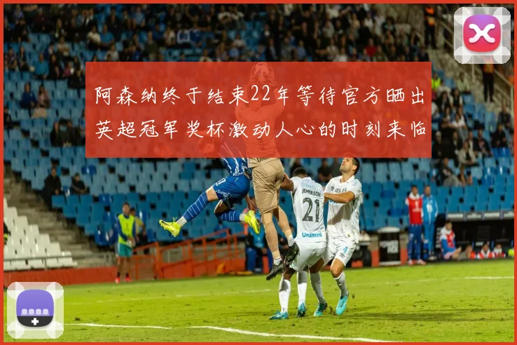阿森纳终于结束22年等待官方晒出英超冠军奖杯激动人心的时刻来临