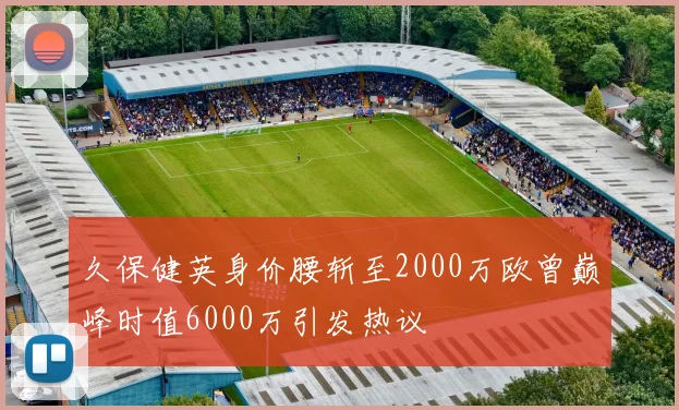 久保健英身价腰斩至2000万欧曾巅峰时值6000万引发热议