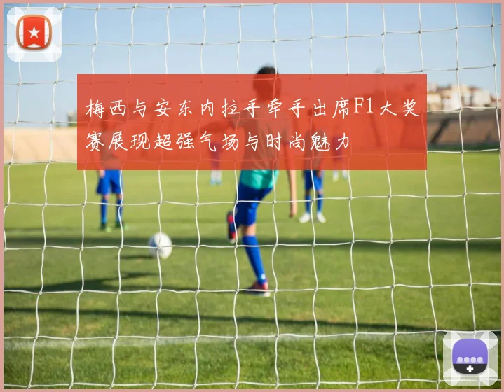 梅西与安东内拉手牵手出席F1大奖赛展现超强气场与时尚魅力