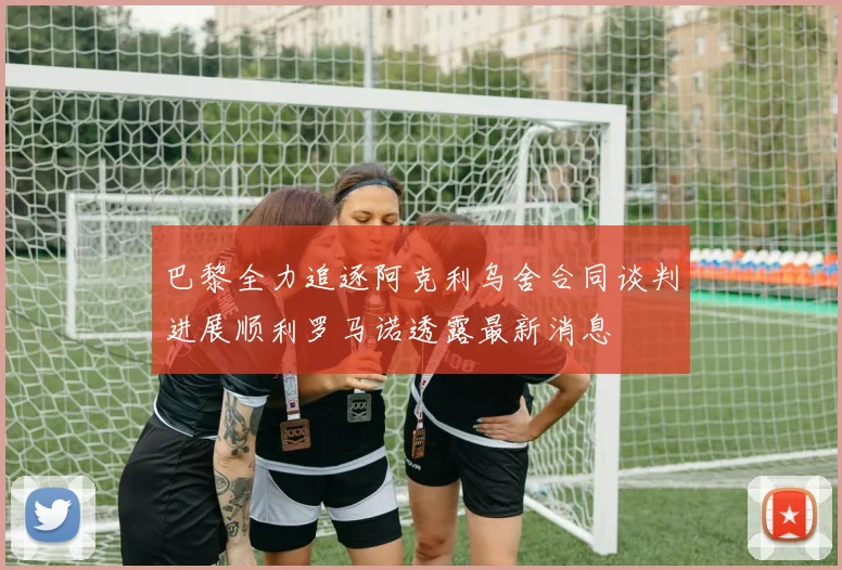 巴黎全力追逐阿克利乌舍合同谈判进展顺利罗马诺透露最新消息