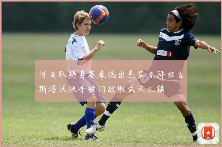 河南队热身赛表现出色艾克拜尔古斯塔沃联手破门战胜武汉三镇