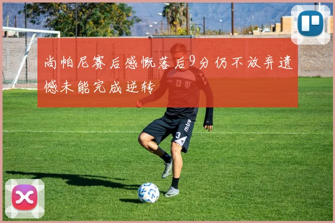 尚帕尼赛后感慨落后9分仍不放弃遗憾未能完成逆转