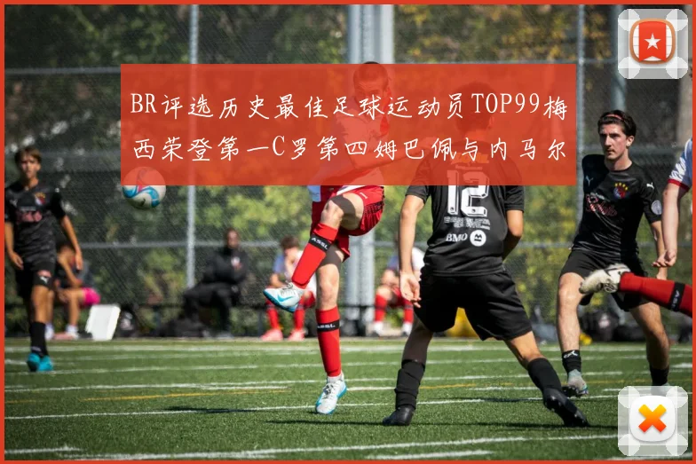 BR评选历史最佳足球运动员TOP99梅西荣登第一C罗第四姆巴佩与内马尔排名解析