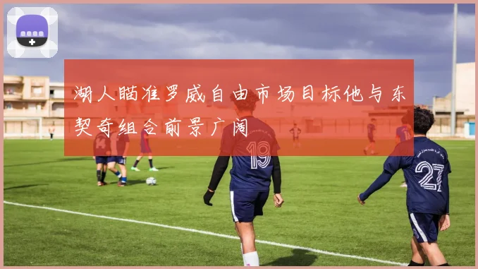 湖人瞄准罗威自由市场目标他与东契奇组合前景广阔