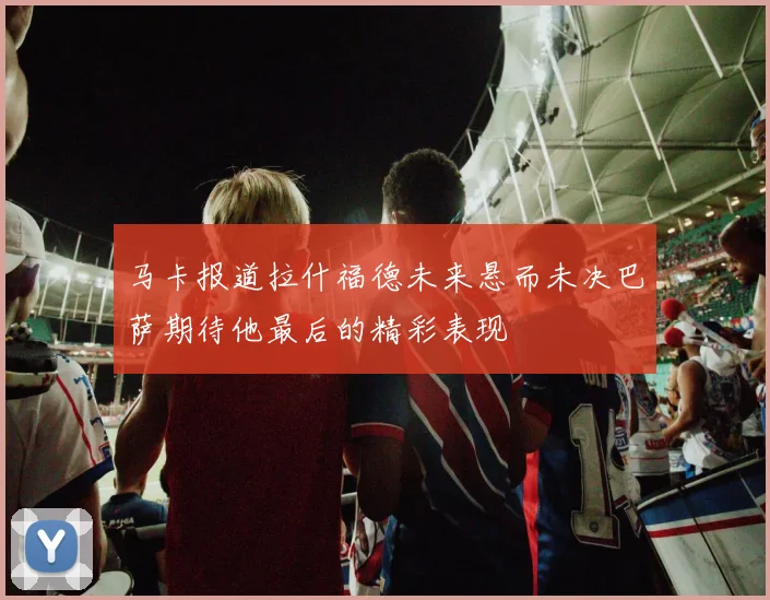 马卡报道拉什福德未来悬而未决巴萨期待他最后的精彩表现